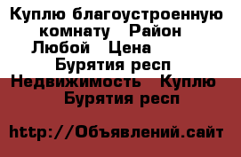 Куплю благоустроенную комнату › Район ­ Любой › Цена ­ 400 - Бурятия респ. Недвижимость » Куплю   . Бурятия респ.